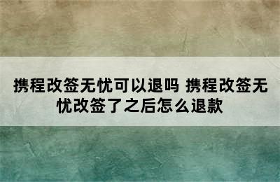 携程改签无忧可以退吗 携程改签无忧改签了之后怎么退款